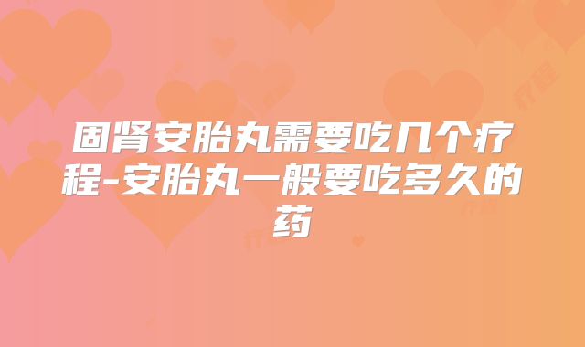 固肾安胎丸需要吃几个疗程-安胎丸一般要吃多久的药