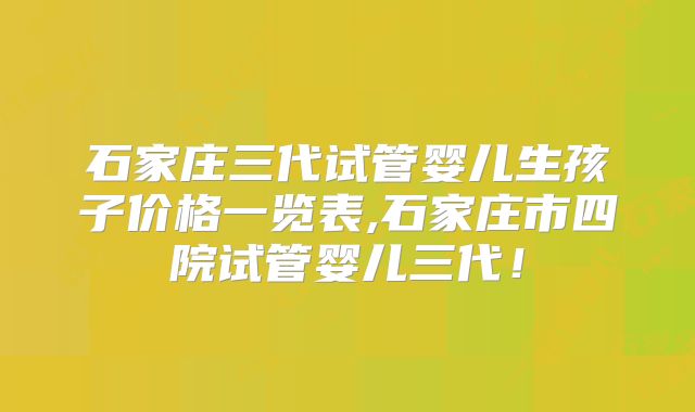 石家庄三代试管婴儿生孩子价格一览表,石家庄市四院试管婴儿三代！