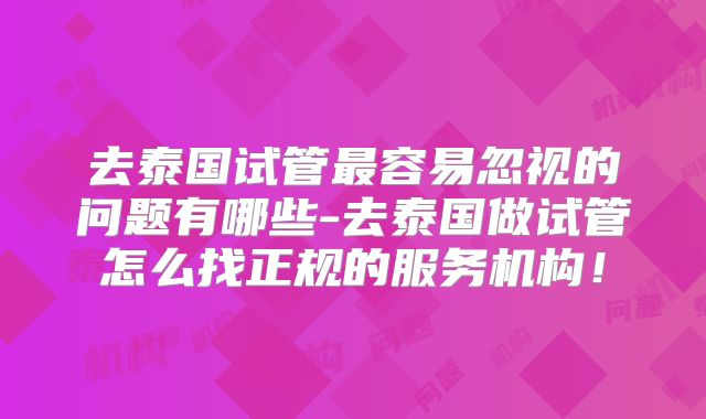 去泰国试管最容易忽视的问题有哪些-去泰国做试管怎么找正规的服务机构！