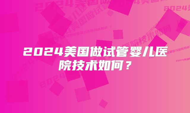 2024美国做试管婴儿医院技术如何?