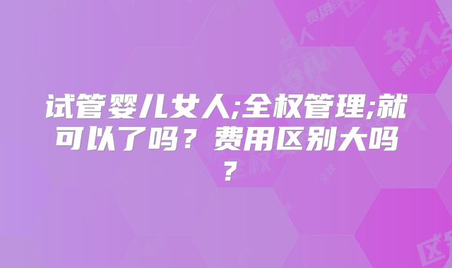 试管婴儿女人;全权管理;就可以了吗？费用区别大吗？