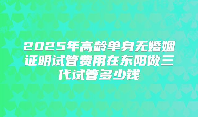 2025年高龄单身无婚姻证明试管费用在东阳做三代试管多少钱