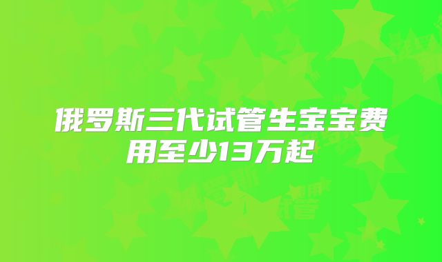 俄罗斯三代试管生宝宝费用至少13万起