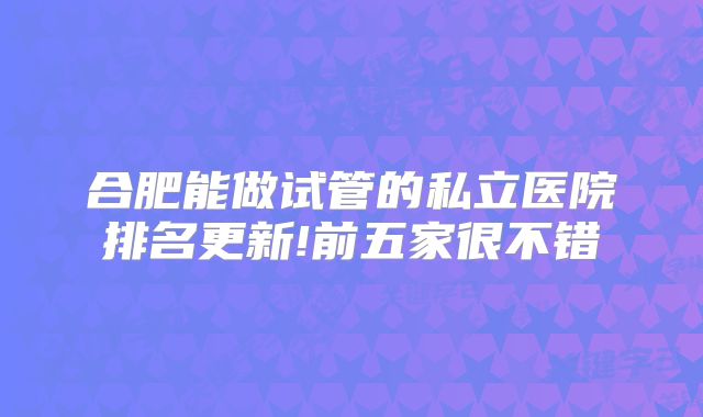 合肥能做试管的私立医院排名更新!前五家很不错