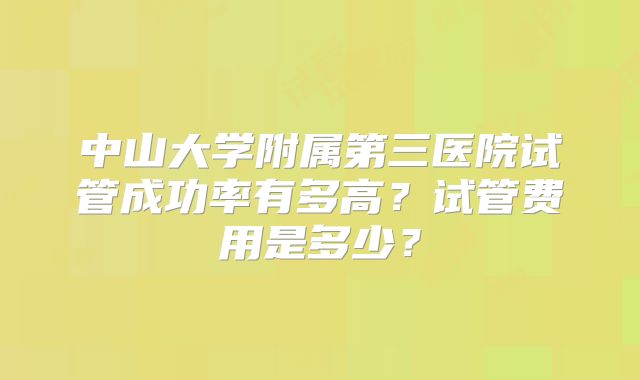 中山大学附属第三医院试管成功率有多高?试管费用是多少?