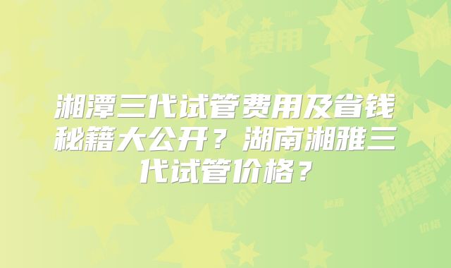 湘潭三代试管费用及省钱秘籍大公开?湖南湘雅三代试管价格?