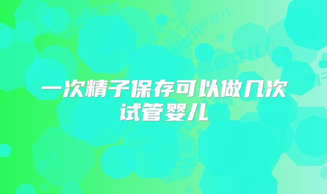 一次精子保存可以做几次试管婴儿