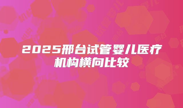 2025邢台试管婴儿医疗机构横向比较