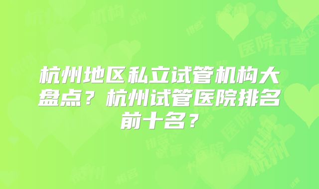 杭州地区私立试管机构大盘点？杭州试管医院排名前十名？