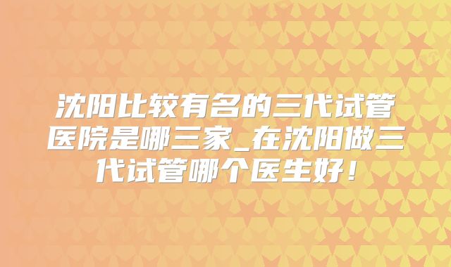 沈阳比较有名的三代试管医院是哪三家_在沈阳做三代试管哪个医生好！