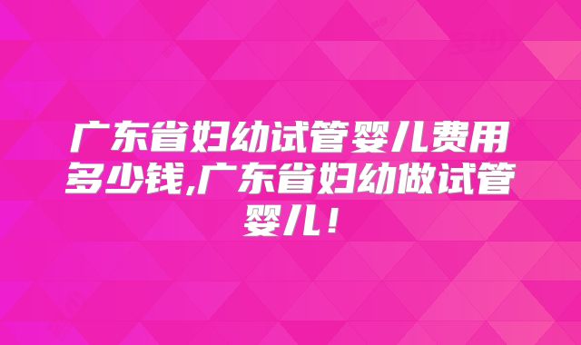 广东省妇幼试管婴儿费用多少钱,广东省妇幼做试管婴儿!