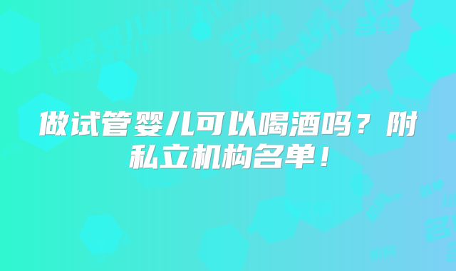 做试管婴儿可以喝酒吗?附私立机构名单!