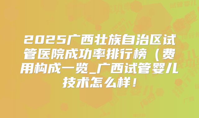 2025广西壮族自治区试管医院成功率排行榜(费用构成一览_广西试管婴儿技术怎么样!