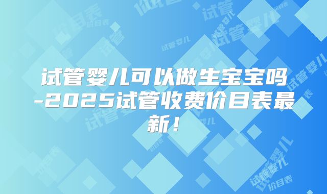 试管婴儿可以做生宝宝吗-2025试管收费价目表最新！