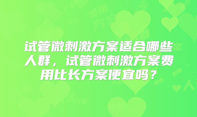试管微刺激方案适合哪些人群，试管微刺激方案费用比长方案便宜吗？