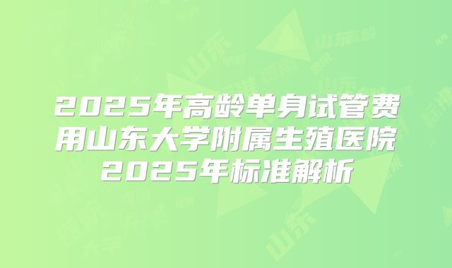 2025年高龄单身试管费用山东大学附属生殖医院2025年标准解析