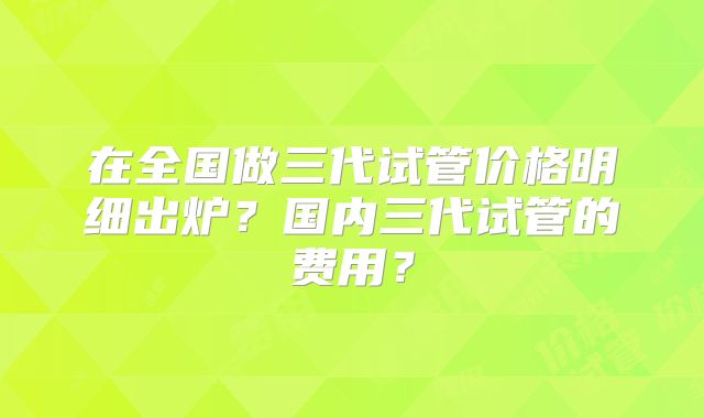 在全国做三代试管价格明细出炉？国内三代试管的费用？