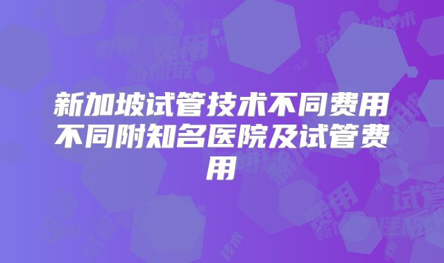 新加坡试管技术不同费用不同附知名医院及试管费用