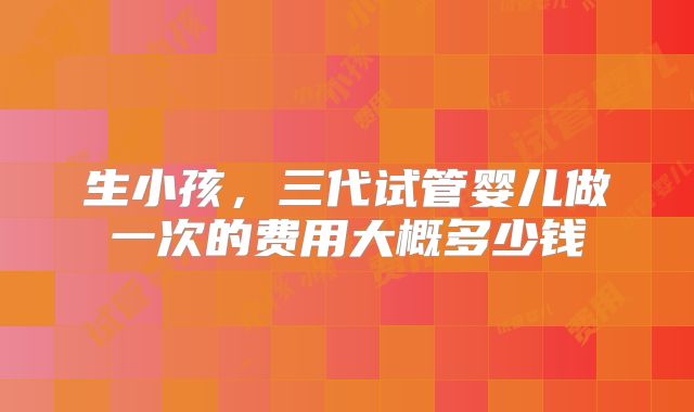 生小孩,三代试管婴儿做一次的费用大概多少钱