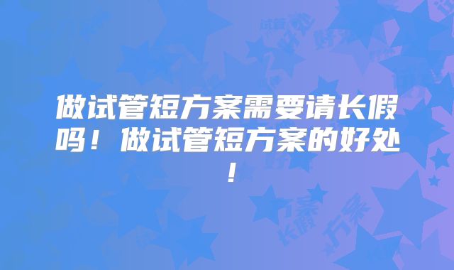 做试管短方案需要请长假吗！做试管短方案的好处！