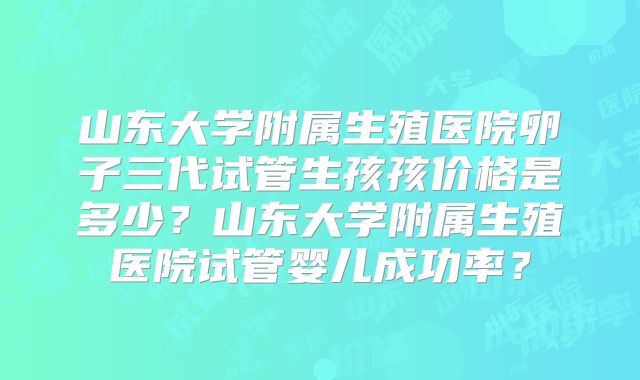 山东大学附属生殖医院卵子三代试管生孩孩价格是多少?山东大学附属生殖医院试管婴儿成功率?
