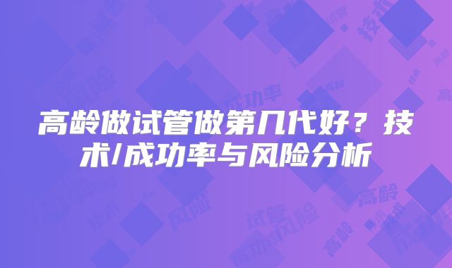 高龄做试管做第几代好？技术/成功率与风险分析