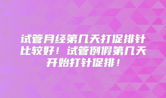 试管月经第几天打促排针比较好！试管例假第几天开始打针促排！