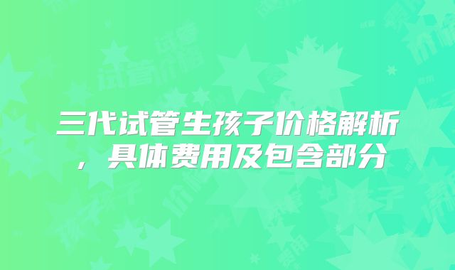三代试管生孩子价格解析，具体费用及包含部分