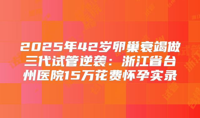 2025年42岁卵巢衰竭做三代试管逆袭：浙江省台州医院15万花费怀孕实录
