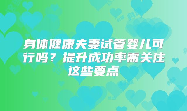 身体健康夫妻试管婴儿可行吗?提升成功率需关注这些要点