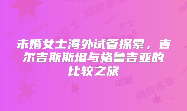 未婚女士海外试管探索，吉尔吉斯斯坦与格鲁吉亚的比较之旅