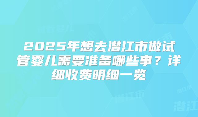 2025年想去潜江市做试管婴儿需要准备哪些事？详细收费明细一览