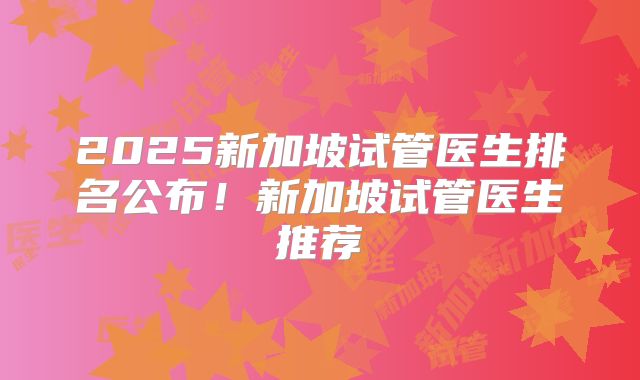 2025新加坡试管医生排名公布!新加坡试管医生推荐