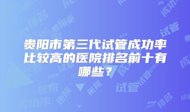 贵阳市第三代试管成功率比较高的医院排名前十有哪些？