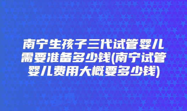 南宁生孩子三代试管婴儿需要准备多少钱(南宁试管婴儿费用大概要多少钱)