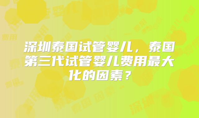 深圳泰国试管婴儿，泰国第三代试管婴儿费用最大化的因素？