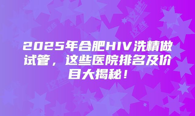 2025年合肥HIV洗精做试管，这些医院排名及价目大揭秘！