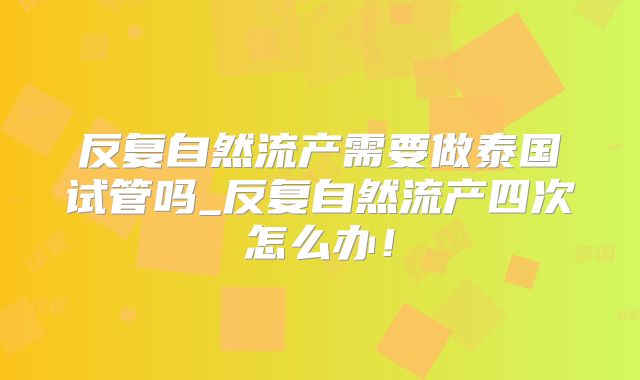 反复自然流产需要做泰国试管吗_反复自然流产四次怎么办!