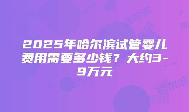 2025年哈尔滨试管婴儿费用需要多少钱？大约3-9万元