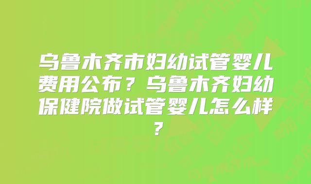 乌鲁木齐市妇幼试管婴儿费用公布？乌鲁木齐妇幼保健院做试管婴儿怎么样？