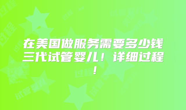 在美国做服务需要多少钱三代试管婴儿!详细过程!