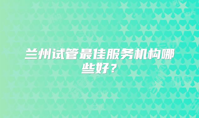 兰州试管最佳服务机构哪些好？