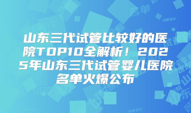 山东三代试管比较好的医院TOP10全解析！2025年山东三代试管婴儿医院名单火爆公布