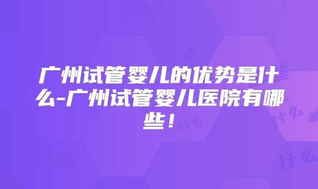 广州试管婴儿的优势是什么-广州试管婴儿医院有哪些！