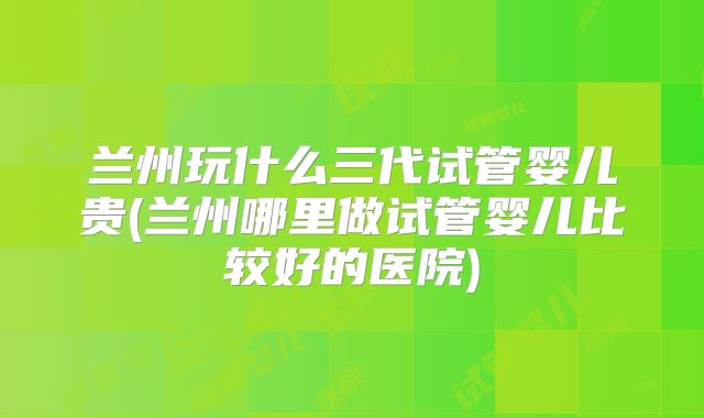 兰州玩什么三代试管婴儿贵(兰州哪里做试管婴儿比较好的医院)