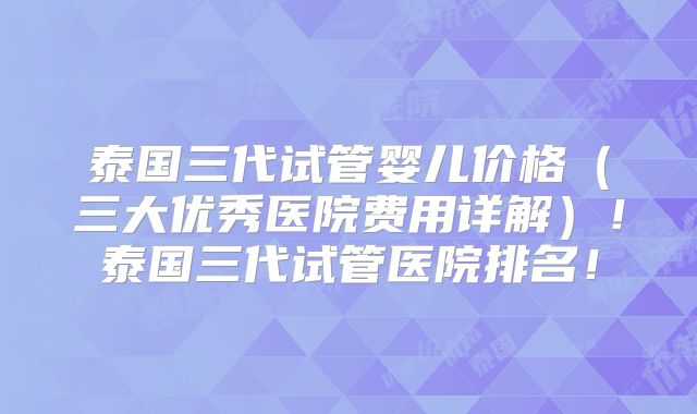 泰国三代试管婴儿价格（三大优秀医院费用详解）！泰国三代试管医院排名！
