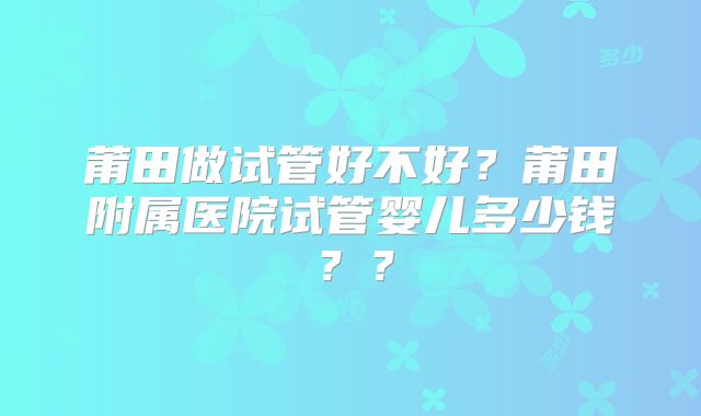 莆田做试管好不好？莆田附属医院试管婴儿多少钱？？