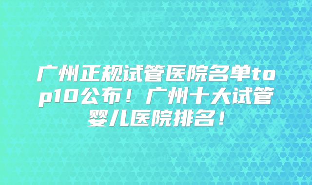 广州正规试管医院名单top10公布！广州十大试管婴儿医院排名！