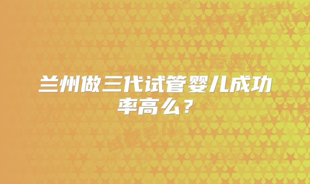 兰州做三代试管婴儿成功率高么？