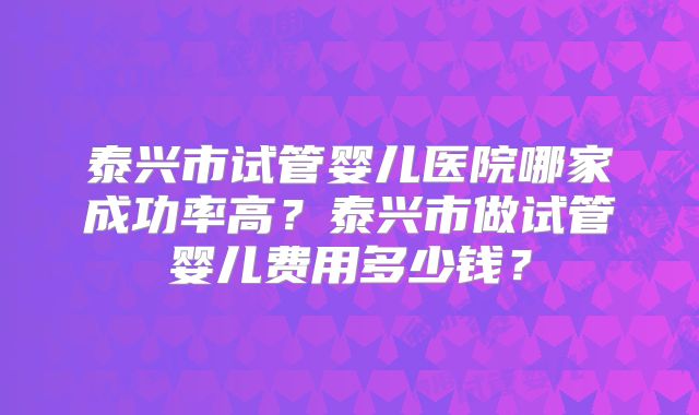 泰兴市试管婴儿医院哪家成功率高?泰兴市做试管婴儿费用多少钱?